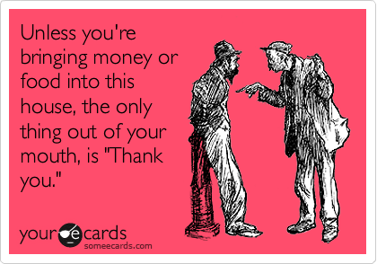 Unless you're
bringing money or
food into this
house, the only
thing out of your
mouth, is "Thank
you."
