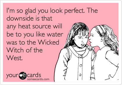 I'm so glad you look perfect. The downside is that
any heat source will
be to you like water
was to the Wicked
Witch of the
West. 