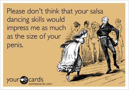 Please don't think that your salsa dancing skills would
impress me as much
as the size of your
penis.