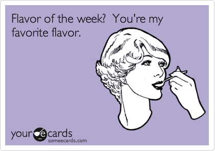 Flavor of the week?  You're my favorite flavor.  