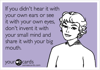 If you didn't hear it with
your own ears or see
it with your own eyes,
don't invent it with
your small mind and
share it with your big
mouth. 