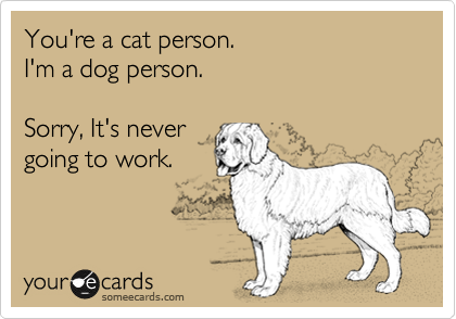 You're a cat person.
I'm a dog person. 

Sorry, It's never
going to work.
