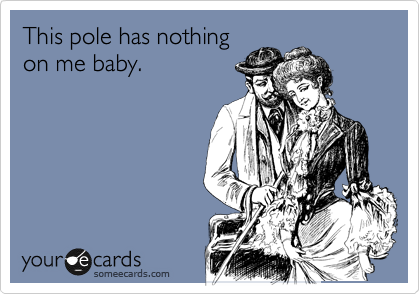 This pole has nothing
on me baby.