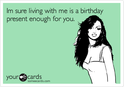 Im sure living with me is a birthday present enough for you.
