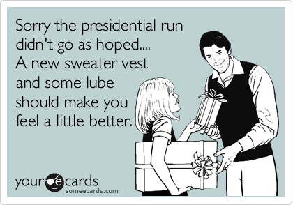 Sorry the presidential run
didn't go as hoped....
A new sweater vest
and some lube
should make you
feel a little better.