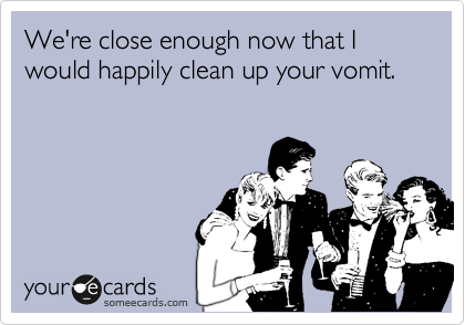 We're close enough now that I would happily clean up your vomit.