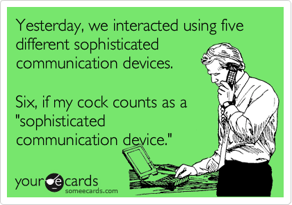 Yesterday, we interacted using five different sophisticated
communication devices.

Six, if my cock counts as a  
"sophisticated
communication device."