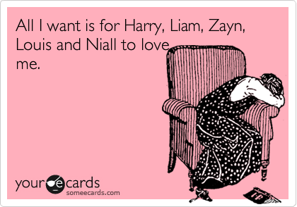 All I want is for Harry, Liam, Zayn, Louis and Niall to love
me.