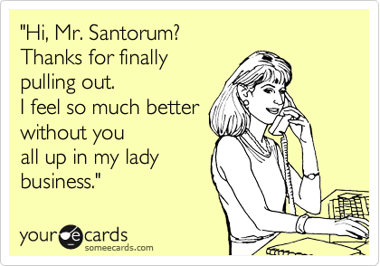 "Hi, Mr. Santorum?
Thanks for finally
pulling out.
I feel so much better
without you 
all up in my lady
business."