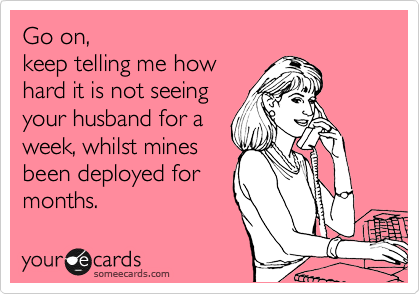 Go on,
keep telling me how
hard it is not seeing
your husband for a
week, whilst mines
been deployed for
months.