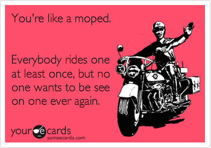 You're like a moped.


Everybody rides one
at least once, but no
one wants to be see
on one ever again.