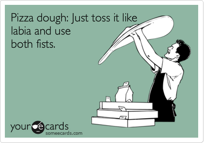 Pizza dough: Just toss it like
labia and use 
both fists.