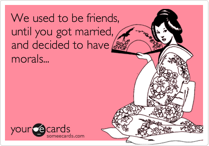 We used to be friends,
until you got married,
and decided to have
morals... 