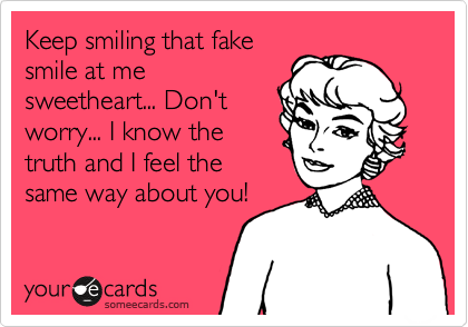 Keep smiling that fake
smile at me
sweetheart... Don't
worry... I know the
truth and I feel the
same way about you!