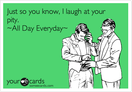 Just so you know, I laugh at your pity.
%7EAll Day Everyday%7E