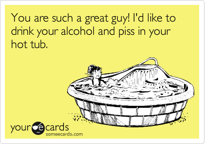You are such a great guy! I'd like to drink your alcohol and piss in your hot tub.