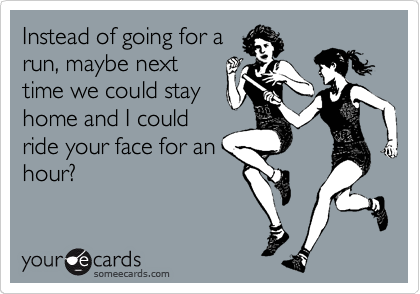 Instead of going for a
run, maybe next
time we could stay
home and I could
ride your face for an
hour?