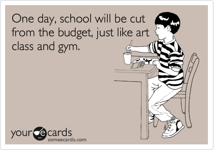 One day, school will be cut
from the budget, just like art
class and gym.