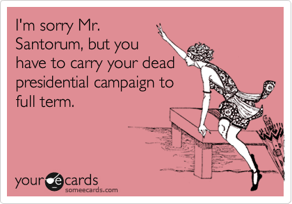 I'm sorry Mr.
Santorum, but you
have to carry your dead
presidential campaign to
full term.