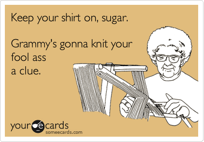 Keep your shirt on, sugar.

Grammy's gonna knit your
fool ass
a clue.