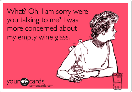What? Oh, I am sorry were
you talking to me? I was
more concerned about
my empty wine glass.
