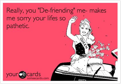 Really, you "De-friending" me- makes me sorry your lifes so
pathetic.