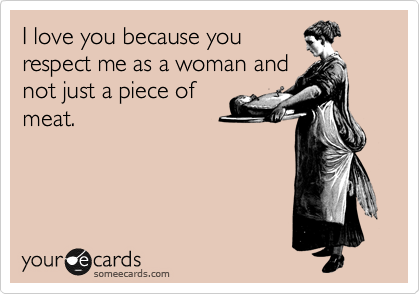 I love you because you
respect me as a woman and
not just a piece of
meat.