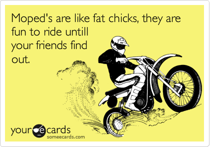 Moped's are like fat chicks, they are  
fun to ride untill
your friends find
out.