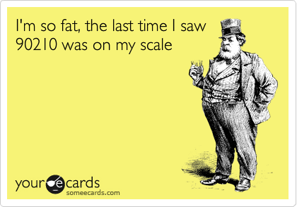 I'm so fat, the last time I saw
90210 was on my scale