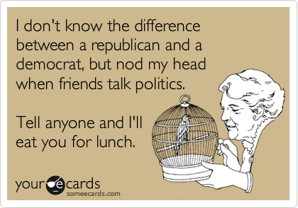 I don't know the difference between a republican and a
democrat, but nod my head
when friends talk politics.

Tell anyone and I'll
eat you for lunch.