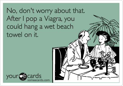 No, don't worry about that.
After I pop a Viagra, you
could hang a wet beach
towel on it.