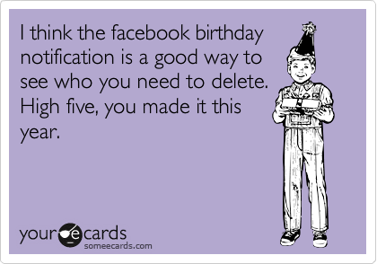 I think the facebook birthday notification is a good way to 
see who you need to delete.
High five, you made it this
year.