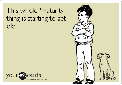 This whole "maturity"
thing is starting to get
old.