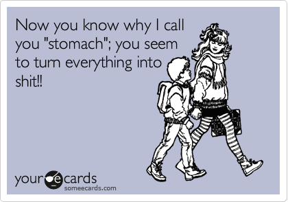 Now you know why I call
you "stomach"; you seem
to turn everything into
shit!!