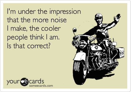 I'm under the impression
that the more noise
I make, the cooler 
people think I am. 
Is that correct?