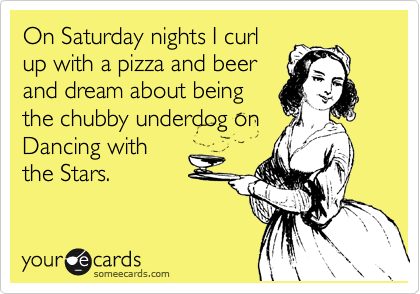 On Saturday nights I curl
up with a pizza and beer
and dream about being
the chubby underdog on
Dancing with
the Stars.