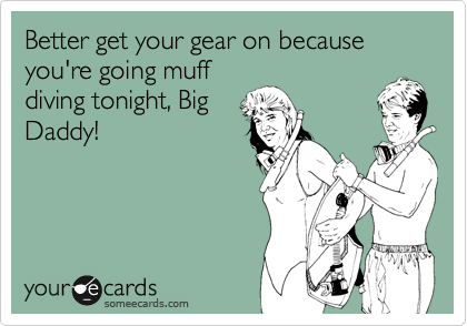 Better get your gear on because you're going muff
diving tonight, Big
Daddy!