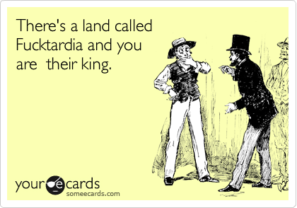 There's a land called 
Fucktardia and you
are  their king.