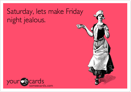 Saturday, lets make Friday
night jealous.