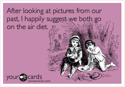 After looking at pictures from our past, I happily suggest we both go on the air diet.