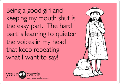 Being a good girl and
keeping my mouth shut is
the easy part.  The hard
part is learning to quieten
the voices in my head
that keep repeating 
what I want to say! 