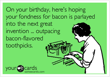 On your birthday, here's hoping your fondness for bacon is parlayed into the next great 
invention ... outpacing
bacon-flavored
toothpicks.