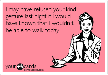 I may have refused your kind
gesture last night if I would
have known that I wouldn't
be able to walk today