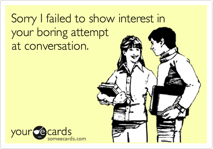 Sorry I failed to show interest in your boring attempt
at conversation.