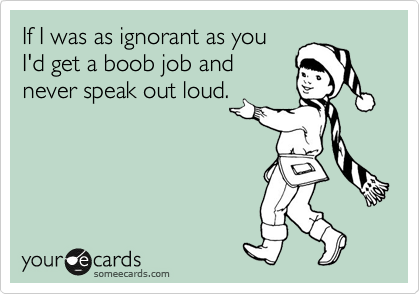If I was as ignorant as you
I'd get a boob job and
never speak out loud.