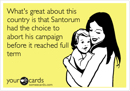 What's great about this
country is that Santorum
had the choice to
abort his campaign
before it reached full
term