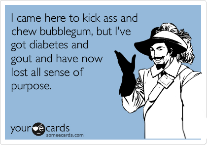 I came here to kick ass and
chew bubblegum, but I've
got diabetes and
gout and have now
lost all sense of
purpose.