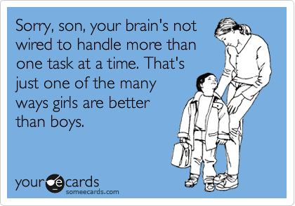 Sorry, son, your brain's not
wired to handle more than
one task at a time. That's
just one of the many
ways girls are better
than boys. 