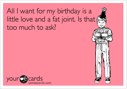 All I want for my birthday is a
little love and a fat joint. Is that
too much to ask?