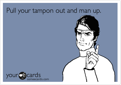 Pull your tampon out and man up.